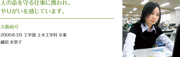 人の命を守る仕事に携われ、
やりがいを感じています。
大阪府庁
2005年3月 工学部 土木工学科 卒業