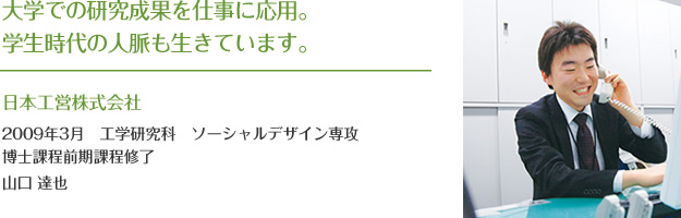 大学での研究成果を仕事に応用。学生時代の人脈も生きています。
日本工営株式会社
2009年3月 工学研究科 ソーシャルデザイン専攻
博士課程前期課程修了