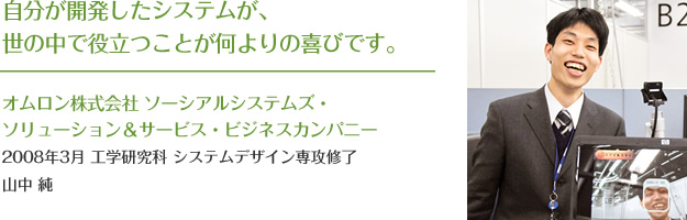 自分が開発したシステムが、
世の中で役立つことが何よりの喜びです。
オムロン株式会社 ソーシアルシステムズ・ソリューション&サービス・ビジネスカンパニー
2008年3月 工学研究科 システムデザイン専攻修了