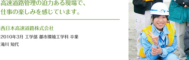 高速道路管理の迫力ある現場で、
仕事の楽しみを感じています。
西日本高速道路株式会社
2010年3月 工学部 都市環境工学科 卒業